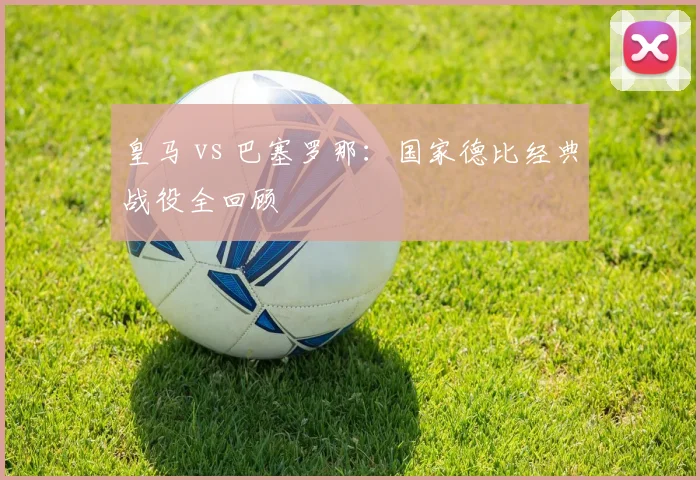 皇马 vs 巴塞罗那：国家德比经典战役全回顾