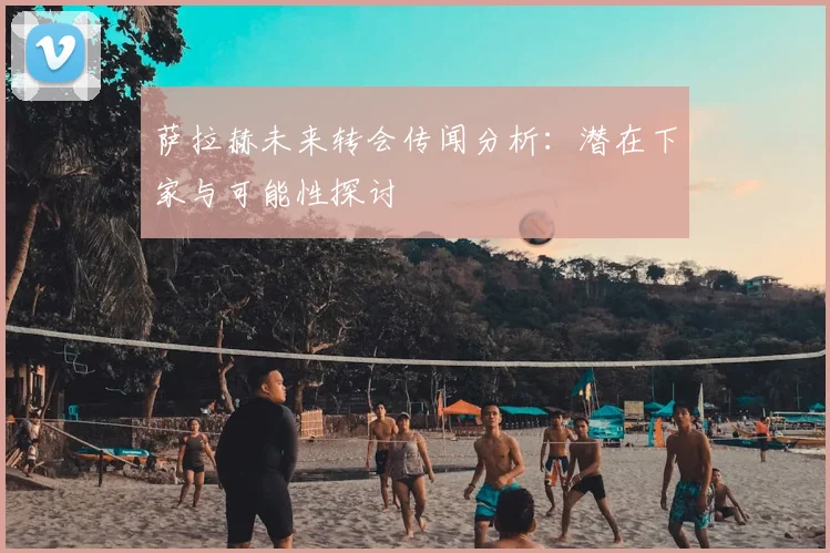 萨拉赫未来转会传闻分析:潜在下家与可能性探讨