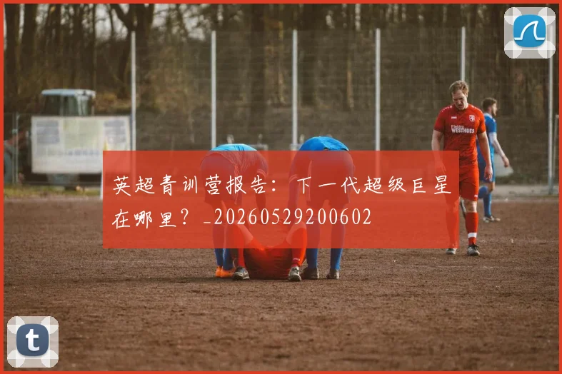 英超青训营报告：下一代超级巨星在哪里？_20260529200602