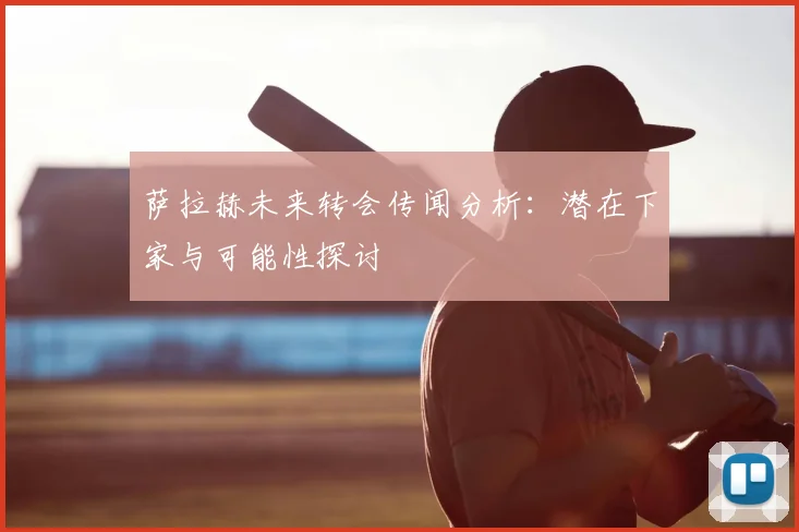萨拉赫未来转会传闻分析：潜在下家与可能性探讨