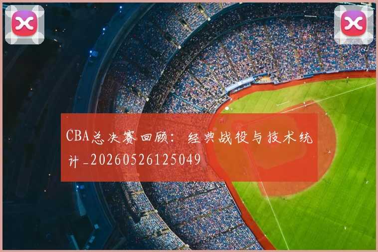 CBA总决赛回顾:经典战役与技术统计_20260526125049