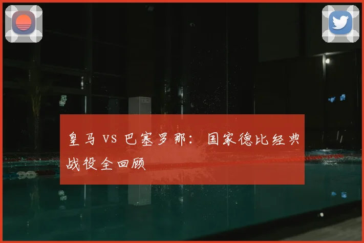 皇马 vs 巴塞罗那：国家德比经典战役全回顾