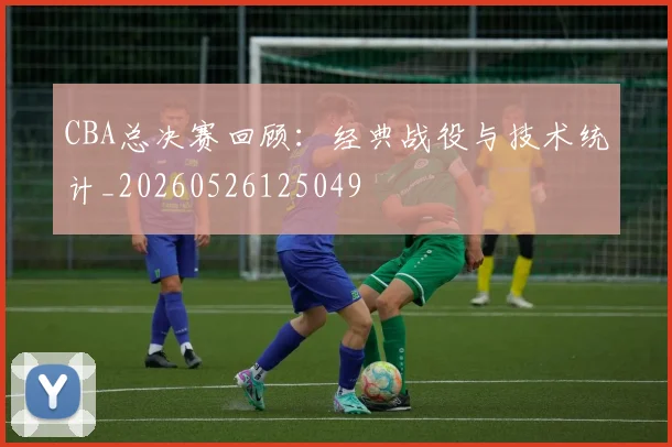 CBA总决赛回顾：经典战役与技术统计_20260526125049