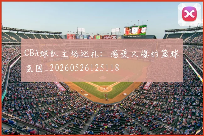 CBA球队主场巡礼：感受火爆的篮球氛围_20260526125118