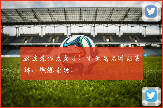 这波操作太秀了！电竞高光时刻集锦，燃爆全场！