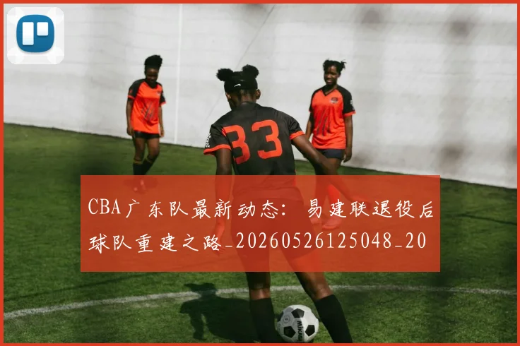 CBA广东队最新动态:易建联退役后球队重建之路_20260526125048_20260606165218